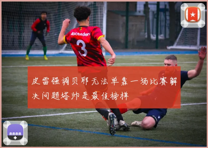 皮雷强调贝耶无法单靠一场比赛解决问题塔帅是最佳榜样