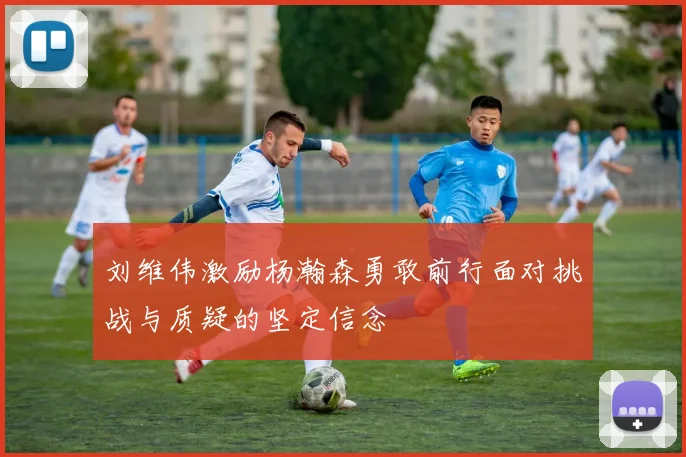 刘维伟激励杨瀚森勇敢前行面对挑战与质疑的坚定信念