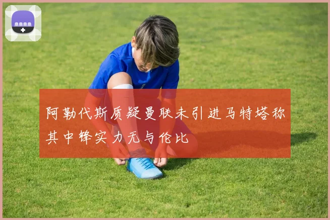 阿勒代斯质疑曼联未引进马特塔称其中锋实力无与伦比
