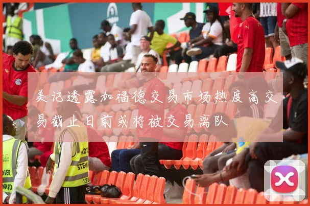 美记透露加福德交易市场热度高交易截止日前或将被交易离队