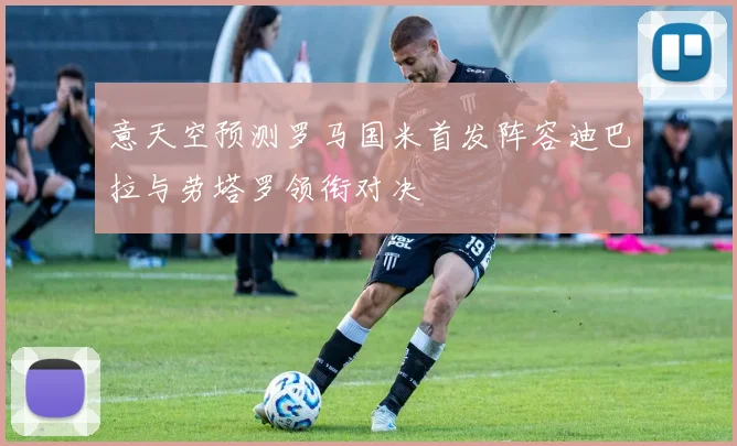意天空预测罗马国米首发阵容迪巴拉与劳塔罗领衔对决