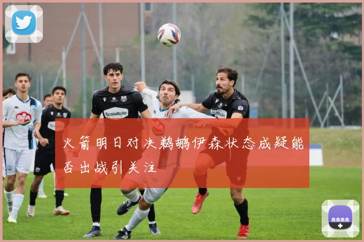火箭明日对决鹈鹕伊森状态成疑能否出战引关注
