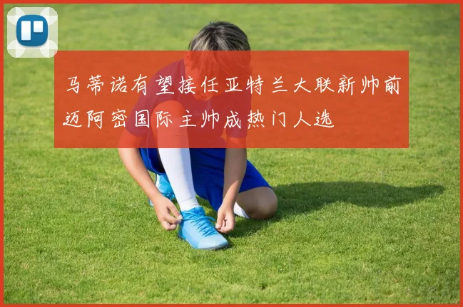 马蒂诺有望接任亚特兰大联新帅前迈阿密国际主帅成热门人选