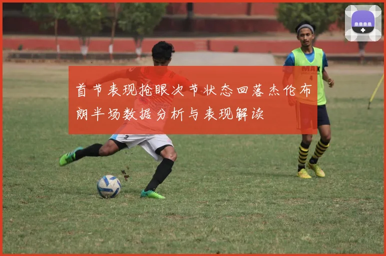 首节表现抢眼次节状态回落杰伦布朗半场数据分析与表现解读