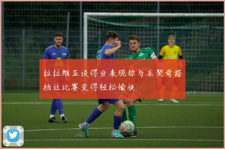 拉拉维亚谈得分表现称与东契奇搭档让比赛变得轻松愉快