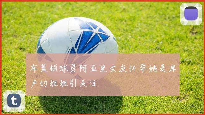 布莱顿球员阿亚里女友怀孕她是库卢的姐姐引关注
