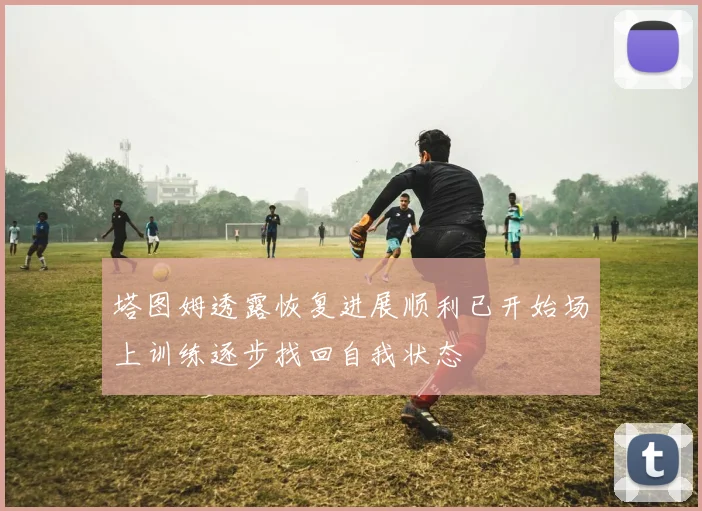 塔图姆透露恢复进展顺利已开始场上训练逐步找回自我状态